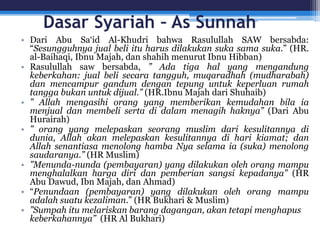 Dasar Syariah – As Sunnah
• Dari Abu Sa‘id Al-Khudri bahwa Rasulullah SAW bersabda:
“Sesungguhnya jual beli itu harus dilakukan suka sama suka.” (HR.
al-Baihaqi, Ibnu Majah, dan shahih menurut Ibnu Hibban)
• Rasulullah saw bersabda, ” Ada tiga hal yang mengandung
keberkahan: jual beli secara tangguh, muqaradhah (mudharabah)
dan mencampur gandum dengan tepung untuk keperluan rumah
tangga bukan untuk dijual.” (HR.Ibnu Majah dari Shuhaib)
• ” Allah mengasihi orang yang memberikan kemudahan bila ia
menjual dan membeli serta di dalam menagih haknya” (Dari Abu
Hurairah)
• ” orang yang melepaskan seorang muslim dari kesulitannya di
dunia, Allah akan melepaskan kesulitannya di hari kiamat; dan
Allah senantiasa menolong hamba Nya selama ia (suka) menolong
saudaranya.” (HR Muslim)
• ”Menunda-nunda (pembayaran) yang dilakukan oleh orang mampu
menghalalkan harga diri dan pemberian sangsi kepadanya” (HR
Abu Dawud, Ibn Majah, dan Ahmad)
• “Penundaan (pembayaran) yang dilakukan oleh orang mampu
adalah suatu kezaliman.” (HR Bukhari & Muslim)
• ”Sumpah itu melariskan barang dagangan, akan tetapi menghapus
keberkahannya” (HR Al Bukhari)
 