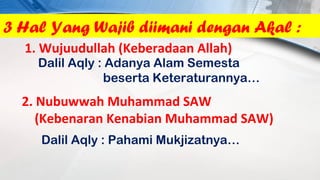 3 Hal Yang Wajib diimani dengan Akal :
  1. Wujuudullah (Keberadaan Allah)
    Dalil Aqly : Adanya Alam Semesta
                beserta Keteraturannya…
  2. Nubuwwah Muhammad SAW
     (Kebenaran Kenabian Muhammad SAW)
    Dalil Aqly : Pahami Mukjizatnya…
 