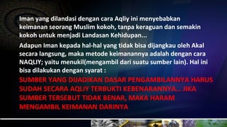 Iman yang dilandasi dengan cara Aqliy ini menyebabkan
keimanan seorang Muslim kokoh, tanpa keraguan dan semakin
kokoh untuk menjadi Landasan Kehidupan...
Adapun Iman kepada hal-hal yang tidak bisa dijangkau oleh Akal
secara langsung, maka metode keimanannya adalah dengan cara
NAQLIY; yaitu menukil(mengambil dari suatu sumber lain). Hal ini
bisa dilakukan dengan syarat :
SUMBER YANG DIJADIKAN DASAR PENGAMBILANNYA HARUS
SUDAH SECARA AQLIY TERBUKTI KEBENARANNYA… JIKA
SUMBER TERSEBUT TIDAK BENAR, MAKA HARAM
MENGAMBIL KEIMANAN DARINYA
 