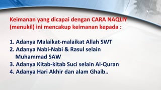 Keimanan yang dicapai dengan CARA NAQLIY
(menukil) ini mencakup keimanan kepada :

1. Adanya Malaikat-malaikat Allah SWT
2. Adanya Nabi-Nabi & Rasul selain
   Muhammad SAW
3. Adanya Kitab-kitab Suci selain Al-Quran
4. Adanya Hari Akhir dan alam Ghaib..
 