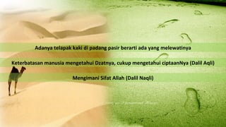 Adanya telapak kaki di padang pasir berarti ada yang melewatinya

Keterbatasan manusia mengetahui Dzatnya, cukup mengetahui ciptaanNya (Dalil Aqli)

                        Mengimani Sifat Allah (Dalil Naqli)
 