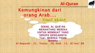 Al-Quran
 Kemungkinan dari
   orang Arab….
                   TIDAK BENAR

                   SEBAB, AL QUR’AN
                  MENANTANG MEREKA
                UNTUK MEMBUAT YANG
                  SERUPA DENGANNYA
                  Tapi, MEREKA TIDAK
                        MAMPU
Al Baqarah : 23 , Yunus : 38, Hud : 13, Al Isra’ 88
 