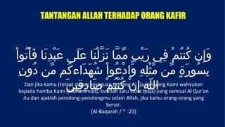 TANTANGAN ALLAH TERHADAP ORANG KAFIR



ْ‫وَإِن كُنتمْ فِي رَيْبٍ مّمّا نَزّلْنَا عَلَى عَبْدِنَا فَأْتُوا‬     ُ
  ِ‫بسُورةٍ مّن مّثْلِهِ وَادْعُواْ شُهَدَاءكُم مّن دُون‬                 َ       ِ
                       َ‫اللّهِ إِنْ كُنْتمْ صَادِقِين‬
                                           ُ
     Dan jika kamu (tetap) dalam keraguan tentang Al Qur'an yang Kami wahyukan
   kepada hamba Kami (Muhammad), buatlah satu surat (saja) yang semisal Al Qur'an
   itu dan ajaklah penolong-penolongmu selain Allah, jika kamu orang-orang yang
                                      benar.
                               (Al-Baqarah / ٢ :23)
 