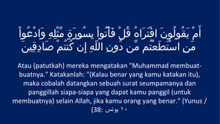 ْ‫أَمْ يَقُولُونَ افْتَرَاهُ قُلْ فَأْتُواْ بِسُورَةٍ مثْلِهِ وَادْعُوا‬
                   ّ
    َ‫مَنِ استَطعْتُم مّن دُونِ اللهِ إِن كُنتُمْ صَادِقِين‬
                              ّ                         َ ْ
 Atau (patutkah) mereka mengatakan "Muhammad membuat-
 buatnya." Katakanlah: "(Kalau benar yang kamu katakan itu),
   maka cobalah datangkan sebuah surat seumpamanya dan
    panggillah siapa-siapa yang dapat kamu panggil (untuk
membuatnya) selain Allah, jika kamu orang yang benar." (Yunus /
                         (38: ‫٠١ يونس‬
 