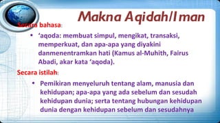 Secara bahasa:
                  Makna Aqidah/Iman
    • ‘aqoda: membuat simpul, mengikat, transaksi,
       memperkuat, dan apa-apa yang diyakini
       danmenentramkan hati (Kamus al-Muhith, Fairus
       Abadi, akar kata ‘aqoda).
Secara istilah:
     • Pemikiran menyeluruh tentang alam, manusia dan
        kehidupan; apa-apa yang ada sebelum dan sesudah
        kehidupan dunia; serta tentang hubungan kehidupan
        dunia dengan kehidupan sebelum dan sesudahnya
 