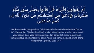 ِ‫أَمْ يقُولُونَ افْتَرَاهُ قُلْ فَأْتُواْ بعَشْرِ سُورٍ مثْله‬
    ِ ّ َ             ِ                                  َ
‫مُفتَرَيَاتٍ وَادْعُواْ مَنِ اسْتَطعْتُم مّن دُونِ اللّهِ إِن‬
                           َ                                 ْ
                     َ‫كُنتُمْ صَادِقِين‬
  Bahkan mereka mengatakan: "Muhammad telah membuat-buat Al Qur'an
 itu", Katakanlah: "(Kalau demikian), maka datangkanlah sepuluh surat-surat
    yang dibuat-buat yang menyamainya, dan panggillah orang-orang yang
 kamu sanggup (memanggilnya) selain Allah, jika kamu memang orang-orang
                       yang benar". (Huud / (13: ‫١١ هود‬
 