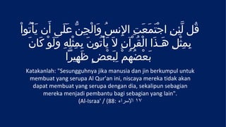 ْ‫قُل لّئِنِ اجتَمعَتِ الِنسُ وَالْجِنّ عَلَى أَن يَأْتُوا‬
                                                 َ ْ
   َ‫بِمِثْلِ هَـذَا الْقُرْآنِ لَ يَأْتُونَ بِمِثلِهِ وَلَوْ كَان‬
                    ْ
                 ‫بعْضهُمْ لِبعضٍ ظهِيرا‬
                        َ         ْ َ      ُ َ
  Katakanlah: "Sesungguhnya jika manusia dan jin berkumpul untuk
   membuat yang serupa Al Qur'an ini, niscaya mereka tidak akan
    dapat membuat yang serupa dengan dia, sekalipun sebagian
        mereka menjadi pembantu bagi sebagian yang lain".
                     (Al-Israa' / (88: ‫٧١ السراء‬
 