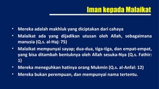 Iman kepada Malaikat

• Mereka adalah makhluk yang diciptakan dari cahaya
• Malaikat ada yang dijadikan utusan oleh Allah, sebagaimana
  manusia (Q.s. al-Haj: 75)
• Malaikat mempunyai sayap; dua-dua, tiga-tiga, dan empat-empat,
  yang bisa ditambah bentuknya oleh Allah sesuka-Nya (Q.s. Fathir:
  1)
• Mereka meneguhkan hatinya orang Mukmin (Q.s. al-Anfal: 12)
• Mereka bukan perempuan, dan mempunyai nama tertentu.
 