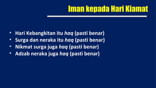 Iman kepada Hari Kiamat

•   Hari Kebangkitan itu haq (pasti benar)
•   Surga dan neraka itu haq (pasti benar)
•   Nikmat surga juga haq (pasti benar)
•   Adzab neraka juga haq (pasti benar)
 