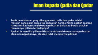 Iman kepada Qadla dan Qadar

•   Topik pembahasan yang dibangun oleh qadla dan qadar adalah
    masalah pahala dan siksa atas perbuatan hamba.Yakni, apakah seorang
    hamba terikat harus melakukan perbuatan baik atau buruk, ataukah
    mempunyai pilihan terhadapnya?
•   Apakah ia memiliki pilihan (ikhtiar) untuk melakukan suatu perbuatan
    atau meninggalkannya, ataukah tidak mempunyai pilihan?
 