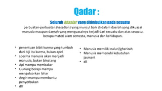 Qadar :
                     Seluruh khasiat yang ditimbulkan pada sesuatu
     perbuatan-perbuatan (kejadian) yang muncul baik di dalam daerah yang dikuasai
    manusia maupun daerah yang menguasainya terjadi dari sesuatu dan atas sesuatu,
                 berupa materi alam semesta, manusia dan kehidupan.


• penentuan bibit kurma yang tumbuh     • Manusia memiliki naluri/gharizah
  dari biji itu kurma, bukan apel       • Manusia memenuhi kebutuhan
• sperma manusia akan menjadi             jasmani
  manusia, bukan binatang               • dll
• Api mampu membakar
• Gunung berapi mampu
  mengeluarkan lahar
• Angin mampu membantu
  penyerbukan
• dll
 