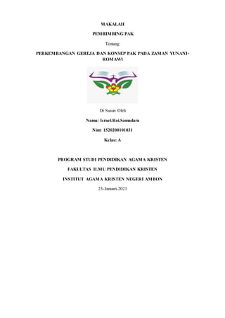 MAKALAH
PEMBIMBING PAK
Tentang:
PERKEMBANGAN GEREJA DAN KONSEP PAK PADA ZAMAN YUNANI-
ROMAWI
Di Susun Oleh
Nama: Israel.Roi.Samadara
Nim: 1520200101031
Kelas: A
PROGRAM STUDI PENDIDIKAN AGAMA KRISTEN
FAKULTAS ILMU PENDIDIKAN KRISTEN
INSTITUT AGAMA KRISTEN NEGERI AMBON
23-Januari-2021
 