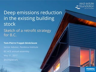 Deep emissions reduction
in the existing building
stock
Sketch of a retroﬁt strategy
for B.C.
Tom-Pierre Frappé-Sénéclauze
Senior Advisor, Pembina Institute
BC-ACE annual assembly
May 31, 2017
@tompierrefs
 