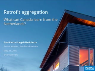 Retroﬁt aggregation
What can Canada learn from the
Netherlands?
Tom-Pierre Frappé-Sénéclauze
Senior Advisor, Pembina Institute
May 31, 2017
@tompierrefs
 