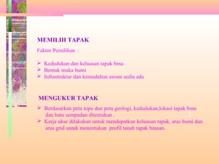 T
a
p
a
k
MEMILIH TAPAK
Faktor Pemilihan :
 Kedudukan dan keluasan tapak bina
 Bentuk muka bumi
 Infrastruktur dan kemudahan awam sedia ada
MENGUKUR TAPAK
 Berdasarkan peta topo dan peta geologi, kedudukan,lokasi tapak bina
dan batu sempadan ditentukan .
 Kerja ukur dilakukan untuk mendapatkan keluasan tapak, aras bumi dan
aras grid untuk menentukan profil tanah tapak binaan.
 