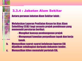 3.3.4 : Jabatan Alam Sekitar
• Antara peranan Jabatan Alam Sekitar ialah :
a. Meluluskan Laporan Penilaian Kesan ke Atas Alam
Sekeliling (EIA) bagi sesuatu projek pembinaan yang
memenuhi peraturan berikut:
- Mengikut konsep pembangunan projek
- Mempunyai kawalan penyediaan tapak dan kerja
tanah.
b. Memastikan syarat-syarat kelulusan laporan EIA
dijadikan sebahagian daripada dokumen tender.
c. Memastikan klien mematuhi perintah EIA.
 
