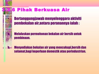 3.3.6 Pihak Berkuasa Air
• Bertanggungjawab menyelenggara aktiviti
pembekalan air,antara peranannya ialah :
a. Meluluskan permohonan bekalan air bersih untuk
pembinaan.
b. Menyediakan bekalan air yang mencukupi,bersih dan
selamat,bagi keperluan domestik atau perindustrian.
 