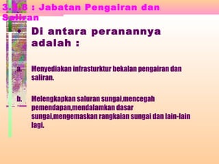 3.3.8 : Jabatan Pengairan dan
Saliran
• Di antara peranannya
adalah :
a. Menyediakan infrasturktur bekalan pengairan dan
saliran.
b. Melengkapkan saluran sungai,mencegah
pemendapan,mendalamkan dasar
sungai,mengemaskan rangkaian sungai dan lain-lain
lagi.
 