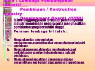 3.3.9 : Lembaga Pembangunan
industri
Pembinaan / Contruction
Industry
Development Board) (CIDB)
• Ia bertanggungjawab terhadap pembangunan
industri pembinaan negara,serta menghasilkan
pembinaan yang berkualiti tinggi.
• Peranan lembaga ini ialah :
a. Memajukan dan menggalakan
pembangunan,pembaikan dan pengembangan industri
pembinaan
b. Memajukan,menggalakn dan membantu eksport
perkhidmatan yang berhubung dengan industri
pembinaan.
c. Memajukan,menggalakan dan mengusahakan
penyelidikan yang berkait dengan industri pembinaan.
 