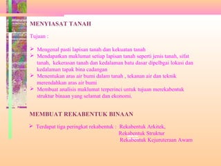 Siasat dan
rekabentuk
MENYIASAT TANAH
Tujuan :
 Mengenal pasti lapisan tanah dan kekuatan tanah
 Mendapatkan maklumat setiap lapisan tanah seperti jenis tanah, sifat
tanah, kekerasan tanah dan kedalaman batu dasar dipelbgai lokasi dan
kedalaman tapak bina cadangan
 Menentukan aras air bumi dalam tanah , tekanan air dan teknik
merendahkan aras air bumi
 Membuat analisis maklumat terperinci untuk tujuan merekabentuk
struktur binaan yang selamat dan ekonomi.
MEMBUAT REKABENTUK BINAAN
 Terdapat tiga peringkat rekabentuk : Rekabentuk Arkitek,
Rekabentuk Struktur
Rekabentuk Kejuruteraan Awam
 