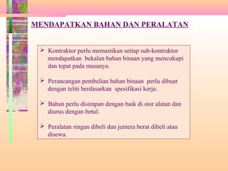 Ba
ha
n
da
n
al
at
an
MENDAPATKAN BAHAN DAN PERALATAN
 Kontraktor perlu memastikan setiap sub-kontraktor
mendapatkan bekalan bahan binaan yang mencukupi
dan tepat pada masanya.
 Perancangan pembelian bahan binaan perlu dibuat
dengan teliti berdasarkan spesifikasi kerja.
 Bahan perlu disimpan dengan baik di stor alatan dan
diurus dengan betul.
 Peralatan ringan dibeli dan jentera berat dibeli atau
disewa.
 