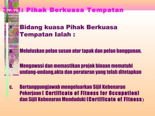 3.3.1: Pihak Berkuasa Tempatan
• Bidang kuasa Pihak Berkuasa
Tempatan Ialah :
a. Meluluskan pelan susun atur tapak dan pelan banggunan.
b. Mengawasi dan memastikan projek binaan mematuhi
undang-undang,akta dan peraturan yang telah ditetapkan
c. Bertanggungjawab mengeluarkan Sijil Kebenaran
Pekerjaan ( Certificate of Fitness for Occupation)
dan Sijil Kebenaran Menduduki (Certificate of Fitness)
 