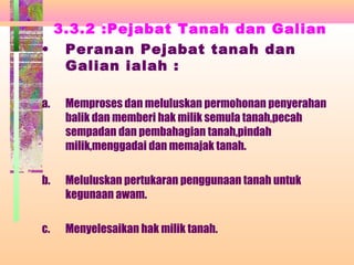 3.3.2 :Pejabat Tanah dan Galian
• Peranan Pejabat tanah dan
Galian ialah :
a. Memproses dan meluluskan permohonan penyerahan
balik dan memberi hak milik semula tanah,pecah
sempadan dan pembahagian tanah,pindah
milik,menggadai dan memajak tanah.
b. Meluluskan pertukaran penggunaan tanah untuk
kegunaan awam.
c. Menyelesaikan hak milik tanah.
 