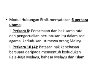 • Modul Hubungan Etnik menyatakan 6 perkara
utama:
i. Perkara 8: Persamaan dan hak sama rata
dan pengecualian peruntukan itu dalam soal
agama, kedudukan istimewa orang Melayu.
ii. Perkara 10 (4): Batasan hak kebebasan
bersuara daripada menyentuh kedudukan
Raja-Raja Melayu, bahasa Melayu dan Islam.
 