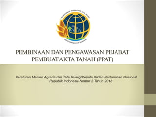 PEMBINAAN DAN PENGAWASAN PEJABAT
PEMBUATAKTATANAH (PPAT)
Peraturan Menteri Agraria dan Tata Ruang/Kepala Badan Pertanahan Nasional
Republik Indonesia Nomor 2 Tahun 2018
 