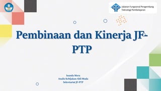 Jabatan Fungsional Pengembang
Teknologi Pembelajaran
Pembinaan dan Kinerja JF-
PTP
Inanda Mora
Analis Kebijakan Ahli Muda
Sekretariat JF-PTP
 