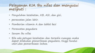 Pelayanan KIA Ibu nifas dan menyusui
meliputi :
• Penyuluhan kesehatan, KB, ASI, dan gizi,
• perawatan jalan lahir.
• Pemberian vitamin A dan tablet besi
• Perawatan payudara
• Senam ibu nifas
• Bila ada petugas kesehatan dan tersedia ruangan maka
dapat dilakukan pemeriksaan payudara, tinggi fundus
uteri,dan pemeriksaan lochea.
 