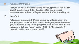 2) Keluarga Berencana
Pelayanan KB di Posyandu yang diselenggarakan oleh kader
adalah pemberian pil dan kondom. Bila ada petugas
kesehatan maka dapat dilayani KB suntik dan konseling KB.
3) Imunisasi
Pelayanan imunisasi di Posyandu hanya dilaksanakan bila
ada petugas kesehatan Puskesmas. Jenis pelayanan imunisasi
yang diberikan yang sesuai program, baik untuk bayi, balita
maupun untuk ibu hamil, yaitu : BCG, DPT, hepatitis B,
campak, polio, dan tetanus toxoid.
 