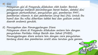 4) Gizi
Pelayanan gizi di Posyandu dilakukan oleh kader. Bentuk
pelayanannya meliputi penimbangan berat badan, deteksi dini
gangguan pertumbuhan, penyuluhan gizi, pemberian PMT,
pemberian vitamin A dan pemberian sirup besi (Fe). Untuk ibu
hamil dan ibu nifas diberikan tablet besi dan yodium untuk
daerah endemis gondok.
5) Pencegahan dan Penanggulangan Diare
Pelayanan diare di Posyandu dilakukan antara lain dengan
penyuluhan Perilaku Hidup Bersih dan Sehat (PHBS).
Penanggulangan diare antara lain dengan cara penyuluhan
tentang diare dan pemberian oralit atau larutan gula garam.
 