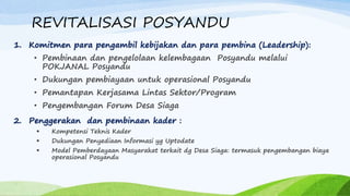 REVITALISASI POSYANDU
1. Komitmen para pengambil kebijakan dan para pembina (Leadership):
• Pembinaan dan pengelolaan kelembagaan Posyandu melalui
POKJANAL Posyandu
• Dukungan pembiayaan untuk operasional Posyandu
• Pemantapan Kerjasama Lintas Sektor/Program
• Pengembangan Forum Desa Siaga
2. Penggerakan dan pembinaan kader :
 Kompetensi Teknis Kader
 Dukungan Penyediaan Informasi yg Uptodate
 Model Pemberdayaan Masyarakat terkait dg Desa Siaga: termasuk pengembangan biaya
operasional Posyandu
 