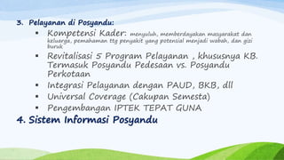 3. Pelayanan di Posyandu:
 Kompetensi Kader: menyuluh, memberdayakan masyarakat dan
keluarga, pemahaman ttg penyakit yang potensial menjadi wabah, dan gizi
buruk
 Revitalisasi 5 Program Pelayanan , khususnya KB.
Termasuk Posyandu Pedesaan vs. Posyandu
Perkotaan
 Integrasi Pelayanan dengan PAUD, BKB, dll
 Universal Coverage (Cakupan Semesta)
 Pengembangan IPTEK TEPAT GUNA
4. Sistem Informasi Posyandu
 