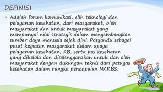 DEFINISI
• Adalah forum komunikasi, alih teknologi dan
pelayanan kesehatan, dari masyarakat, oleh
masyarakat dan untuk masyarakat yang
mempunyai nilai strategis dalam mengembangkan
sumber daya manusia sejak dini. Posyandu sebagai
pusat kegiatan masyarakat dalam upaya
pelayanan kesehatan, KB, serta pos kesehatan
yang dikelola dan diselenggarakan untuk dan oleh
masyarakat dengan dukungan teknis dari petugas
kesehatan dalam rangka pencapaian NKKBS.
 
