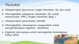 TUJUAN
a. Mempercepat penurunan angka kematian ibu dan anak
b. Meningkatkan pelayanan kesehatan ibu untuk
menurunkan IMR ( Angka Kematian Bayi )
c. Mempercepat penerimaan NKKBS
d. Meningkatkan kemampuan masyarakat untuk
mengembangkan kegiatan kesehatan
e. Kegiatan penunjang untuk meningkatan kemampuan
hidup sehat
 