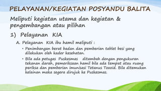 PELAYANAN/KEGIATAN POSYANDU BALITA
Meliputi kegiatan utama dan kegiatan &
pengembangan atau pilihan
1) Pelayanan KIA
A. Pelayanan KIA ibu hamil meliputi :
• Penimbangan berat badan dan pemberian tablet besi yang
dilakukan oleh kader kesehatan.
• Bila ada petugas Puskesmas ditambah dengan pengukuran
tekanan darah, pemeriksaan hamil bila ada tempat atau ruang
periksa dan pemberian imunisasi Tetanus Toxoid. Bila ditemukan
kelainan maka segera dirujuk ke Puskesmas.
 