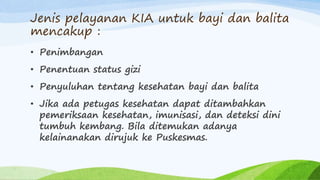 Jenis pelayanan KIA untuk bayi dan balita
mencakup :
• Penimbangan
• Penentuan status gizi
• Penyuluhan tentang kesehatan bayi dan balita
• Jika ada petugas kesehatan dapat ditambahkan
pemeriksaan kesehatan, imunisasi, dan deteksi dini
tumbuh kembang. Bila ditemukan adanya
kelainanakan dirujuk ke Puskesmas.
 