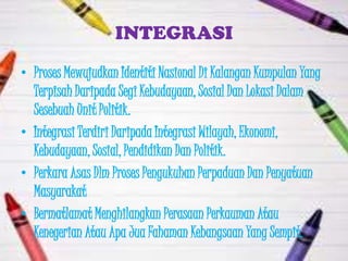 INTEGRASI
• Proses Mewujudkan Identiti Nasional Di Kalangan Kumpulan Yang
  Terpisah Daripada Segi Kebudayaan, Sosial Dan Lokasi Dalam
  Sesebuah Unit Politik.
• Integrasi Terdiri Daripada Integrasi Wilayah, Ekonomi,
  Kebudayaan, Sosial, Pendidikan Dan Politik.
• Perkara Asas Dlm Proses Pengukuhan Perpaduan Dan Penyatuan
  Masyarakat
• Bermatlamat Menghilangkan Perasaan Perkauman Atau
  Kenegerian Atau Apa Jua Fahaman Kebangsaan Yang Sempit.
 