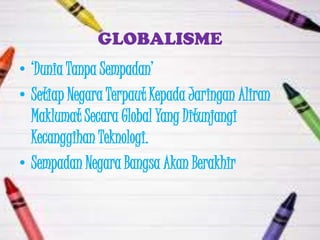 GLOBALISME
• „Dunia Tanpa Sempadan‟
• Setiap Negara Terpaut Kepada Jaringan Aliran
  Maklumat Secara Global Yang Ditunjangi
  Kecanggihan Teknologi.
• Sempadan Negara Bangsa Akan Berakhir
 