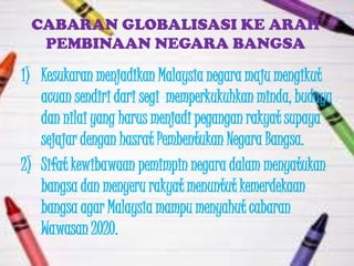 CABARAN GLOBALISASI KE ARAH
  PEMBINAAN NEGARA BANGSA

1) Kesukaran menjadikan Malaysia negara maju mengikut
   acuan sendiri dari segi memperkukuhkan minda, budaya
   dan nilai yang harus menjadi pegangan rakyat supaya
   sejajar dengan hasrat Pembentukan Negara Bangsa.
2) Sifat kewibawaan pemimpin negara dalam menyatukan
   bangsa dan menyeru rakyat menuntut kemerdekaan
   bangsa agar Malaysia mampu menyahut cabaran
   Wawasan 2020.
 
