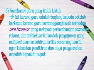 5) Komitment guru yang tidak kukuh
    Ini kerana guru adalah tunjang kepada sekolah
   berkesan kerana guru bertanggungjawab terhadap
   core business yang meliputi perkembangan jasmani,
   rohani, dan intelek serta kaedah pengajaran yang
   meliputi asas kemahiran kritis seseorang murid
   agar kekuatan pemikiran dan daya penyelesaian
   masalah dapat di pupuk.
 