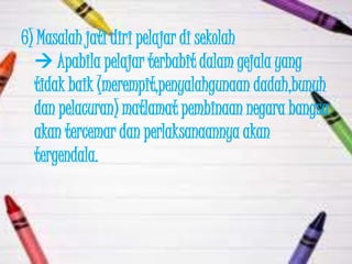 6) Masalah jati diri pelajar di sekolah
   Apabila pelajar terbabit dalam gejala yang
  tidak baik (merempit,penyalahgunaan dadah,bunuh
  dan pelacuran) matlamat pembinaan negara bangsa
  akan tercemar dan perlaksanaannya akan
  tergendala.
 