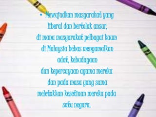 • Mewujudkan masyarakat yang
     liberal dan bertolak ansur,
di mana masyarakat pelbagai kaum
  di Malaysia bebas mengamalkan
          adat, kebudayaan
  dan kepercayaan agama mereka
     dan pada masa yang sama
meletakkan kesetiaan mereka pada
            satu negara.
 
