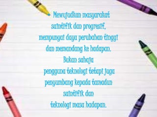 • Mewujudkan masyarakat
     saintifik dan progresif,
mempunyai daya perubahan tinggi
  dan memandang ke hadapan.
          Bukan sahaja
 pengguna teknologi tetapi juga
  penyumbang kepada tamadun
          saintifik dan
    teknologi masa hadapan.
 