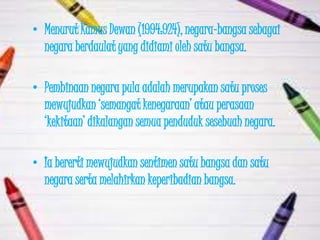 • Menurut Kamus Dewan (1994:924), negara-bangsa sebagai
  negara berdaulat yang didiami oleh satu bangsa.

• Pembinaan negara pula adalah merupakan satu proses
  mewujudkan „semangat kenegaraan‟ atau perasaan
  „kekitaan‟ dikalangan semua penduduk sesebuah negara.

• Ia bererti mewujudkan sentimen satu bangsa dan satu
  negara serta melahirkan keperibadian bangsa.
 