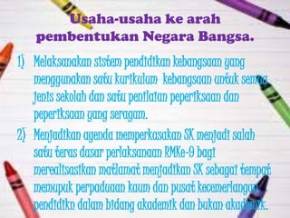 Usaha-usaha ke arah
   pembentukan Negara Bangsa.
1) Melaksanakan sistem pendidikan kebangsaan yang
   menggunakan satu kurikulum kebangsaan untuk semua
   jenis sekolah dan satu penilaian peperiksaan dan
   peperiksaan yang seragam.
2) Menjadikan agenda memperkasakan SK menjadi salah
   satu teras dasar perlaksanaan RMKe-9 bagi
   merealisasikan matlamat menjadikan SK sebagai tempat
   memupuk perpaduaan kaum dan pusat kecemerlangan
   pendidikn dalam bidang akademik dan bukan akademik.
 