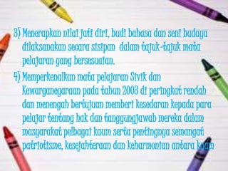 3) Menerapkan nilai jati diri, budi bahasa dan seni budaya
   dilaksanakan secara sisipan dalam tajuk-tajuk mata
   pelajaran yang bersesuaian.
4) Memperkenalkan mata pelajaran Sivik dan
   Kewarganegaraan pada tahun 2003 di peringkat rendah
   dan menengah bertujuan memberi kesedaran kepada para
   pelajar tentang hak dan tanggungjawab mereka dalam
   masyarakat pelbagai kaum serta pentingnya semangat
   patriotisme, kesejahteraan dan keharmonian antara kaum
 