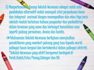 5) Memperkenalkan Konsep Sekolah Wawasan sebagai salah satu
   pendekatan alternatif untuk memupuk nilai perpaduaan kaum
   dan integrasi nasional dengan menempatkan dua atau tiga jenis
   sekolah rendah berlainan bahasa pengantar dan pentadbiran
   dalam kawasan yang sama dan berkongsi kemudahan asas
   seperti padang permainan, dewan dan kantin.
Pelaksanaan Sekolah Wawasan bertujuan mewujudkan
   persekitaran yang memberi peluang yang luas kepada murid
   pelbagai kaum bergaul dan berinteraksi dalam pelbagai aktiviti.
   *Sekolah Wawasan yang aktif beroperasi terdapat di
   Perak,Kedah,Pulau Pinang,Selangor dan N9.
 